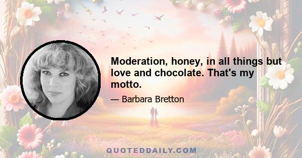 Moderation, honey, in all things but love and chocolate. That's my motto.