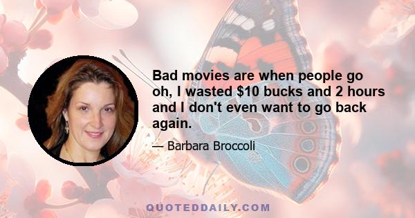 Bad movies are when people go oh, I wasted $10 bucks and 2 hours and I don't even want to go back again.