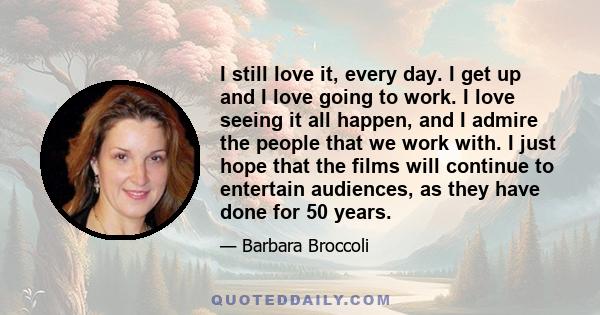 I still love it, every day. I get up and I love going to work. I love seeing it all happen, and I admire the people that we work with. I just hope that the films will continue to entertain audiences, as they have done