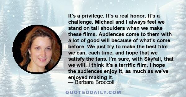 It's a privilege. It's a real honor. It's a challenge. Michael and I always feel we stand on tall shoulders when we make these films. Audiences come to them with a lot of good will because of what's come before. We just 