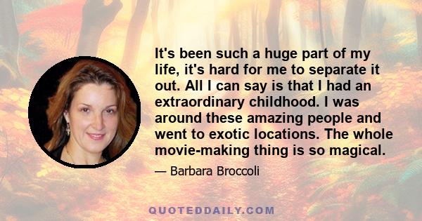 It's been such a huge part of my life, it's hard for me to separate it out. All I can say is that I had an extraordinary childhood. I was around these amazing people and went to exotic locations. The whole movie-making