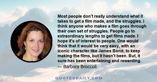 Most people don't really understand what it takes to get a film made, and the struggles. I think anyone who makes a film goes through their own set of struggles. People go to extraordinary lengths to get films made. I