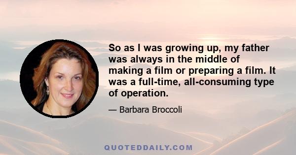 So as I was growing up, my father was always in the middle of making a film or preparing a film. It was a full-time, all-consuming type of operation.