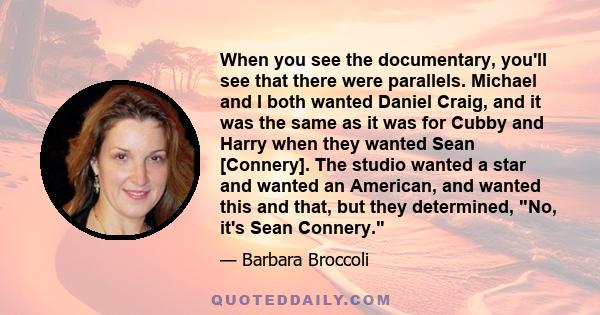 When you see the documentary, you'll see that there were parallels. Michael and I both wanted Daniel Craig, and it was the same as it was for Cubby and Harry when they wanted Sean [Connery]. The studio wanted a star and 