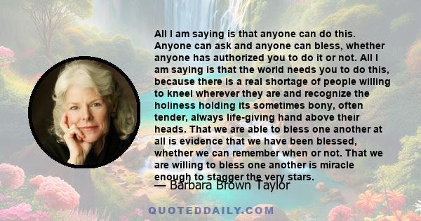 All I am saying is that anyone can do this. Anyone can ask and anyone can bless, whether anyone has authorized you to do it or not. All I am saying is that the world needs you to do this, because there is a real