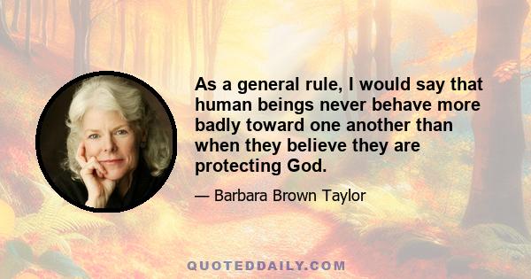 As a general rule, I would say that human beings never behave more badly toward one another than when they believe they are protecting God.