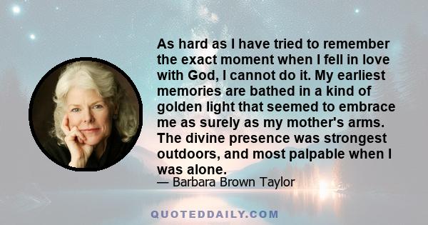 As hard as I have tried to remember the exact moment when I fell in love with God, I cannot do it. My earliest memories are bathed in a kind of golden light that seemed to embrace me as surely as my mother's arms. The