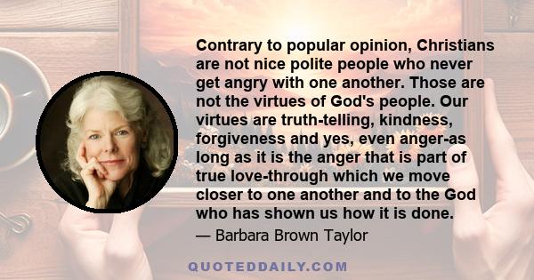 Contrary to popular opinion, Christians are not nice polite people who never get angry with one another. Those are not the virtues of God's people. Our virtues are truth-telling, kindness, forgiveness and yes, even