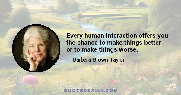 Every human interaction offers you the chance to make things better or to make things worse.