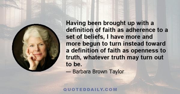 Having been brought up with a definition of faith as adherence to a set of beliefs, I have more and more begun to turn instead toward a definition of faith as openness to truth, whatever truth may turn out to be.