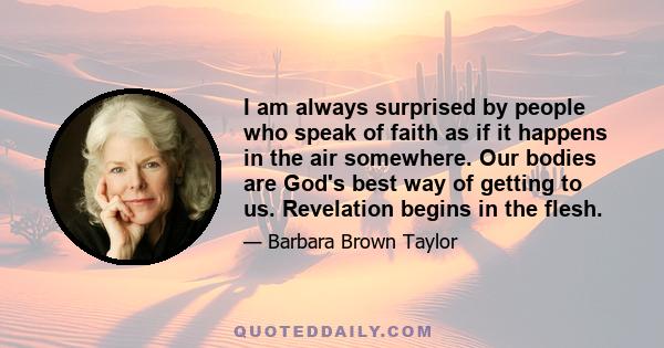 I am always surprised by people who speak of faith as if it happens in the air somewhere. Our bodies are God's best way of getting to us. Revelation begins in the flesh.