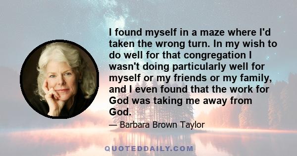 I found myself in a maze where I'd taken the wrong turn. In my wish to do well for that congregation I wasn't doing particularly well for myself or my friends or my family, and I even found that the work for God was