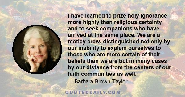 I have learned to prize holy ignorance more highly than religious certainty and to seek companions who have arrived at the same place. We are a motley crew, distinguished not only by our inability to explain ourselves