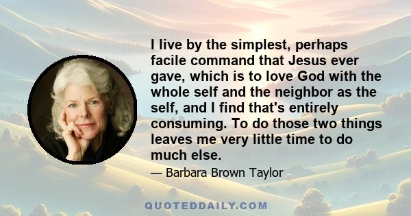 I live by the simplest, perhaps facile command that Jesus ever gave, which is to love God with the whole self and the neighbor as the self, and I find that's entirely consuming. To do those two things leaves me very