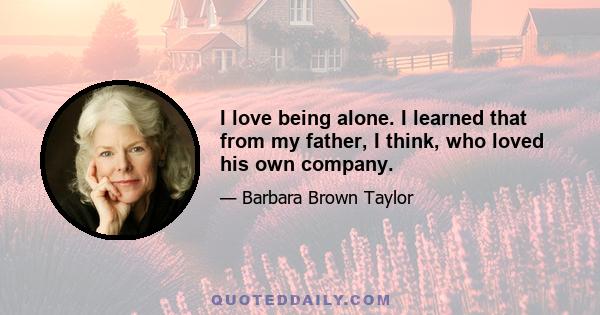 I love being alone. I learned that from my father, I think, who loved his own company.