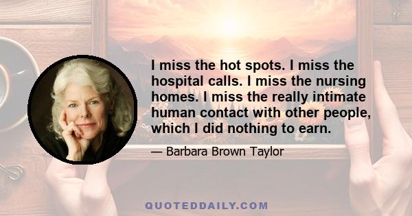 I miss the hot spots. I miss the hospital calls. I miss the nursing homes. I miss the really intimate human contact with other people, which I did nothing to earn.