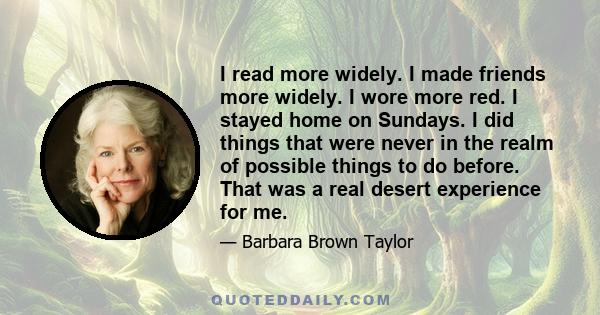 I read more widely. I made friends more widely. I wore more red. I stayed home on Sundays. I did things that were never in the realm of possible things to do before. That was a real desert experience for me.