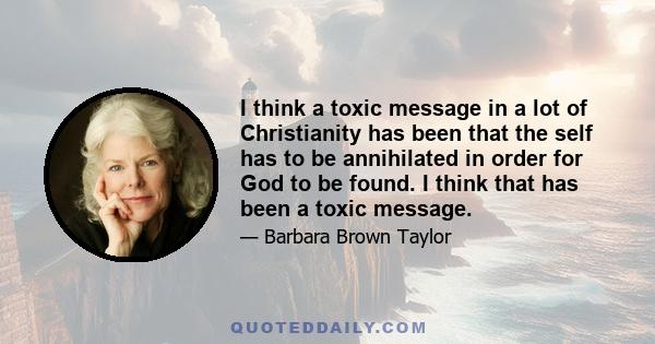 I think a toxic message in a lot of Christianity has been that the self has to be annihilated in order for God to be found. I think that has been a toxic message.