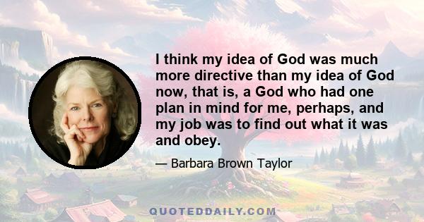 I think my idea of God was much more directive than my idea of God now, that is, a God who had one plan in mind for me, perhaps, and my job was to find out what it was and obey.