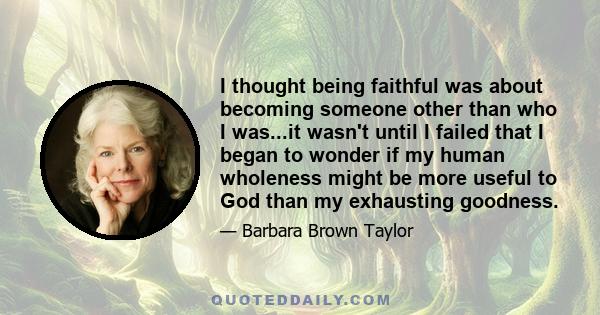 I thought being faithful was about becoming someone other than who I was...it wasn't until I failed that I began to wonder if my human wholeness might be more useful to God than my exhausting goodness.