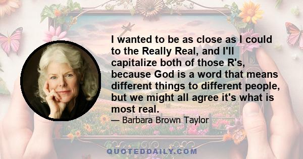 I wanted to be as close as I could to the Really Real, and I'll capitalize both of those R's, because God is a word that means different things to different people, but we might all agree it's what is most real.