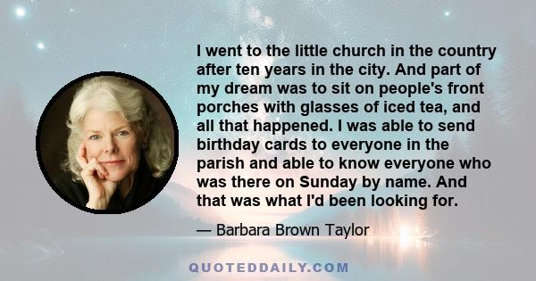 I went to the little church in the country after ten years in the city. And part of my dream was to sit on people's front porches with glasses of iced tea, and all that happened. I was able to send birthday cards to