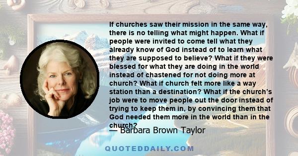 If churches saw their mission in the same way, there is no telling what might happen. What if people were invited to come tell what they already know of God instead of to learn what they are supposed to believe? What if 