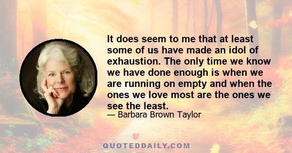 It does seem to me that at least some of us have made an idol of exhaustion. The only time we know we have done enough is when we are running on empty and when the ones we love most are the ones we see the least.