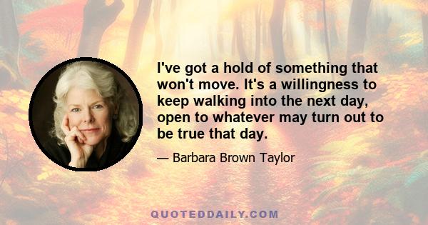 I've got a hold of something that won't move. It's a willingness to keep walking into the next day, open to whatever may turn out to be true that day.