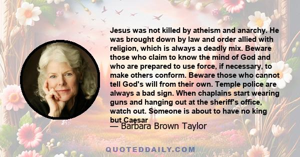 Jesus was not killed by atheism and anarchy. He was brought down by law and order allied with religion, which is always a deadly mix. Beware those who claim to know the mind of God and who are prepared to use force, if