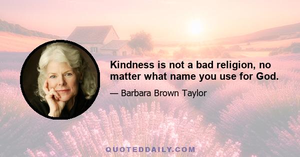 Kindness is not a bad religion, no matter what name you use for God.