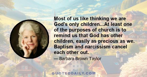 Most of us like thinking we are God's only children...At least one of the purposes of church is to remind us that God has other children, easily as precious as we. Baptism and narcissism cancel each other out.