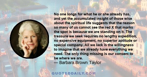 No one longs for what he or she already has, and yet the accumulated insight of those wise about the spiritual life suggests that the reason so many of us cannot see the red X that marks the spot is because we are