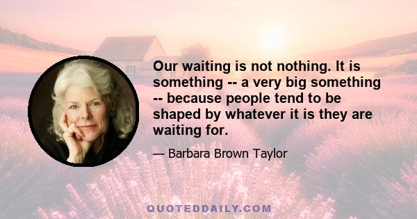 Our waiting is not nothing. It is something -- a very big something -- because people tend to be shaped by whatever it is they are waiting for.