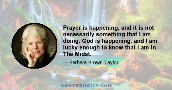 Prayer is happening, and it is not necessarily something that I am doing. God is happening, and I am lucky enough to know that I am in The Midst.