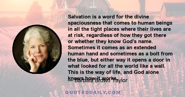 Salvation is a word for the divine spaciousness that comes to human beings in all the tight places where their lives are at risk, regardless of how they got there or whether they know God's name. Sometimes it comes as