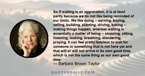 So if waiting is an aggravation, it is at least partly because we do not like being reminded of our limits. We like doing -- earning, buying, selling, building, planting, driving, baking -- making things happen, whereas 