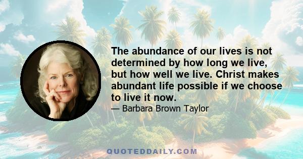 The abundance of our lives is not determined by how long we live, but how well we live. Christ makes abundant life possible if we choose to live it now.