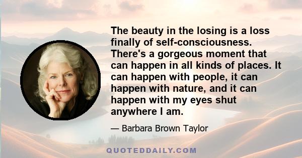 The beauty in the losing is a loss finally of self-consciousness. There's a gorgeous moment that can happen in all kinds of places. It can happen with people, it can happen with nature, and it can happen with my eyes