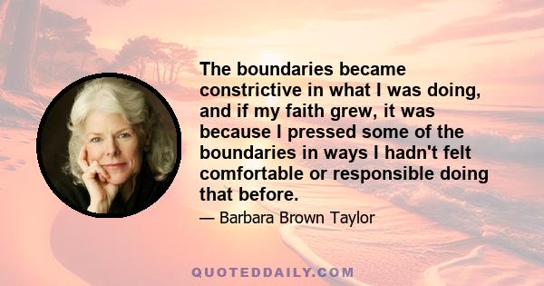 The boundaries became constrictive in what I was doing, and if my faith grew, it was because I pressed some of the boundaries in ways I hadn't felt comfortable or responsible doing that before.