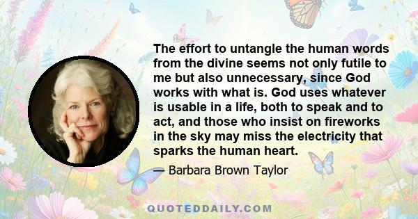 The effort to untangle the human words from the divine seems not only futile to me but also unnecessary, since God works with what is. God uses whatever is usable in a life, both to speak and to act, and those who