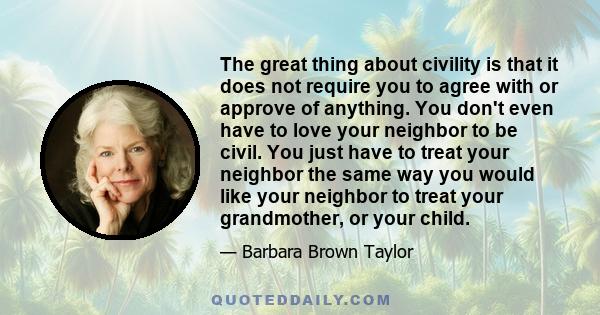 The great thing about civility is that it does not require you to agree with or approve of anything. You don't even have to love your neighbor to be civil. You just have to treat your neighbor the same way you would