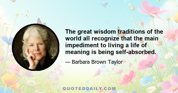 The great wisdom traditions of the world all recognize that the main impediment to living a life of meaning is being self-absorbed.