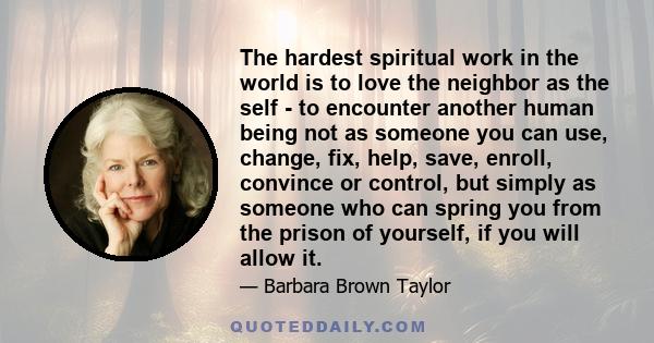 The hardest spiritual work in the world is to love the neighbor as the self - to encounter another human being not as someone you can use, change, fix, help, save, enroll, convince or control, but simply as someone who