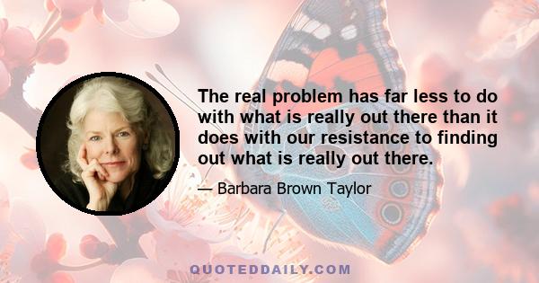 The real problem has far less to do with what is really out there than it does with our resistance to finding out what is really out there.