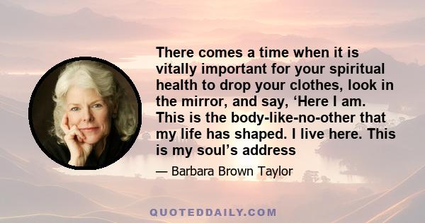 There comes a time when it is vitally important for your spiritual health to drop your clothes, look in the mirror, and say, ‘Here I am. This is the body-like-no-other that my life has shaped. I live here. This is my