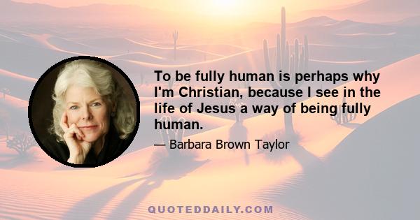 To be fully human is perhaps why I'm Christian, because I see in the life of Jesus a way of being fully human.