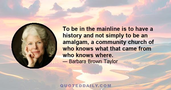 To be in the mainline is to have a history and not simply to be an amalgam, a community church of who knows what that came from who knows where.