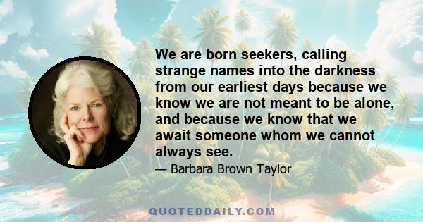 We are born seekers, calling strange names into the darkness from our earliest days because we know we are not meant to be alone, and because we know that we await someone whom we cannot always see.