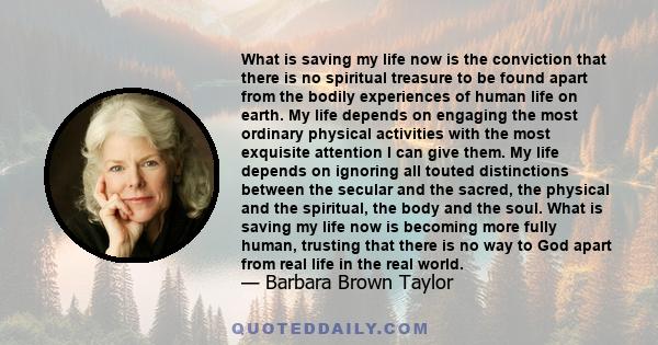 What is saving my life now is the conviction that there is no spiritual treasure to be found apart from the bodily experiences of human life on earth. My life depends on engaging the most ordinary physical activities